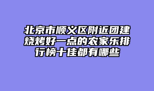 北京市顺义区附近团建烧烤好一点的农家乐排行榜十佳都有哪些