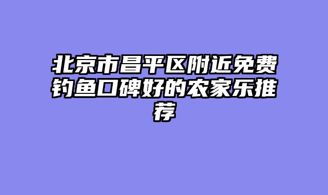 北京市昌平区附近免费钓鱼口碑好的农家乐推荐