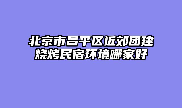 北京市昌平区近郊团建烧烤民宿环境哪家好