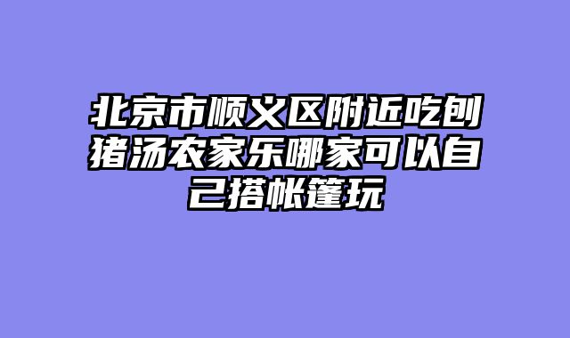 北京市顺义区附近吃刨猪汤农家乐哪家可以自己搭帐篷玩