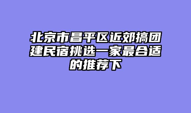 北京市昌平区近郊搞团建民宿挑选一家最合适的推荐下