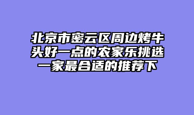 北京市密云区周边烤牛头好一点的农家乐挑选一家最合适的推荐下