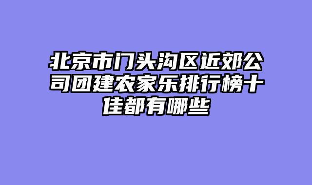 北京市门头沟区近郊公司团建农家乐排行榜十佳都有哪些