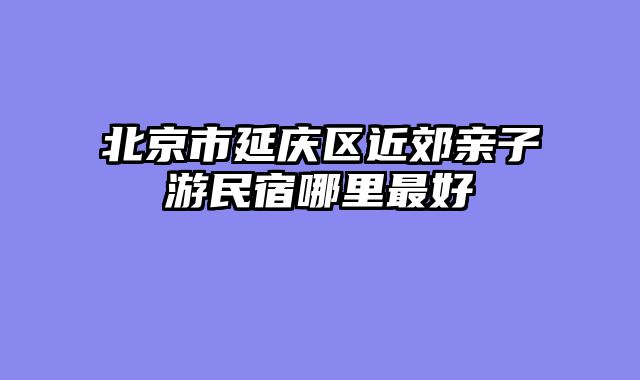 北京市延庆区近郊亲子游民宿哪里最好