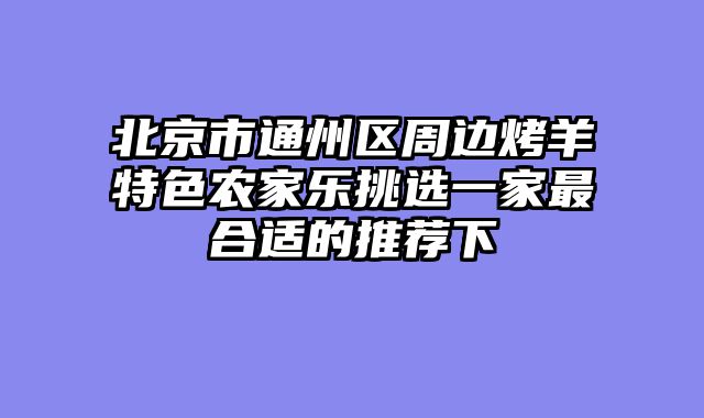 北京市通州区周边烤羊特色农家乐挑选一家最合适的推荐下