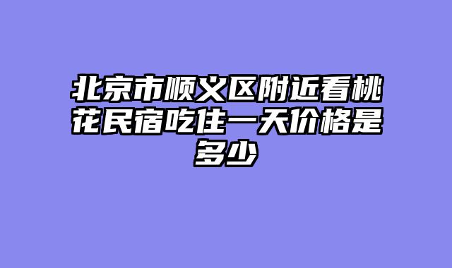 北京市顺义区附近看桃花民宿吃住一天价格是多少