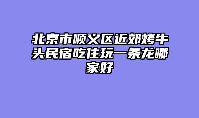 北京市顺义区近郊烤牛头民宿吃住玩一条龙哪家好