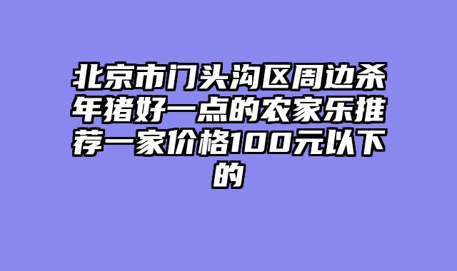 北京市门头沟区周边杀年猪好一点的农家乐推荐一家价格100元以下的
