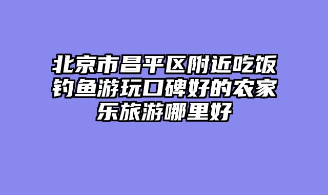 北京市昌平区附近吃饭钓鱼游玩口碑好的农家乐旅游哪里好