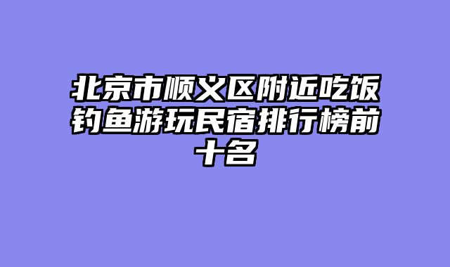 北京市顺义区附近吃饭钓鱼游玩民宿排行榜前十名