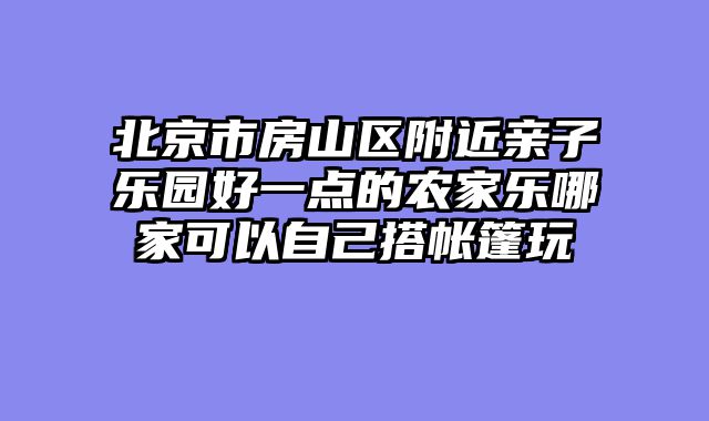 北京市房山区附近亲子乐园好一点的农家乐哪家可以自己搭帐篷玩