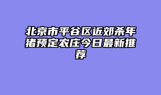 北京市平谷区近郊杀年猪预定农庄今日最新推荐