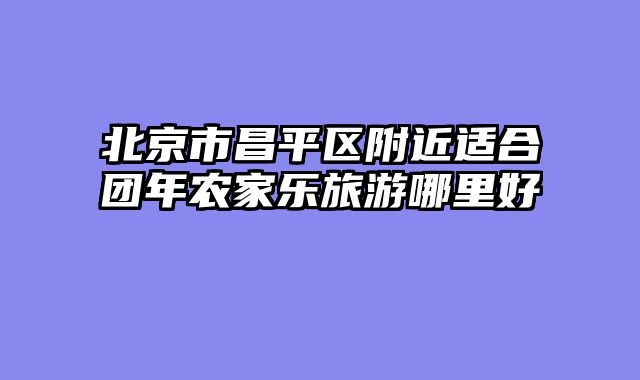 北京市昌平区附近适合团年农家乐旅游哪里好