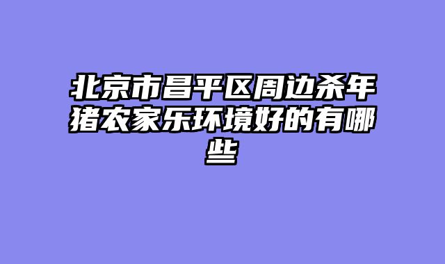 北京市昌平区周边杀年猪农家乐环境好的有哪些