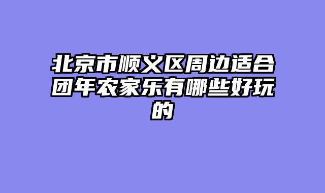 北京市顺义区周边适合团年农家乐有哪些好玩的