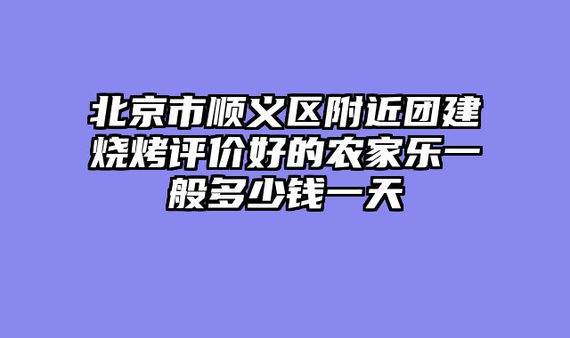 北京市顺义区附近团建烧烤评价好的农家乐一般多少钱一天