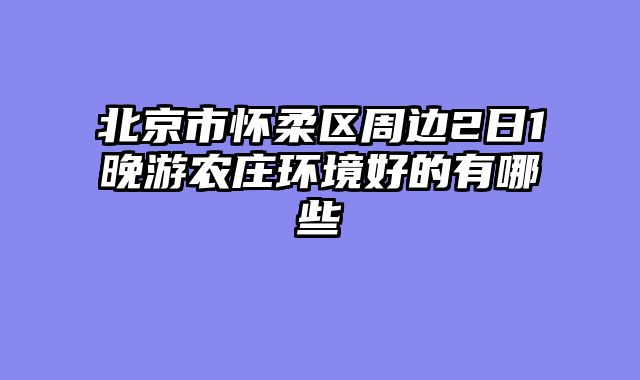 北京市怀柔区周边2日1晚游农庄环境好的有哪些