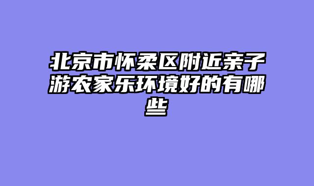 北京市怀柔区附近亲子游农家乐环境好的有哪些