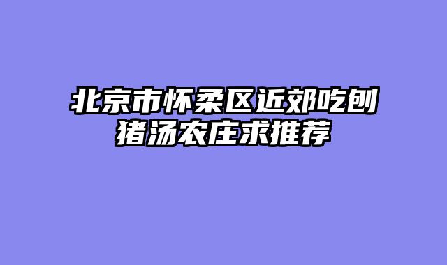 北京市怀柔区近郊吃刨猪汤农庄求推荐