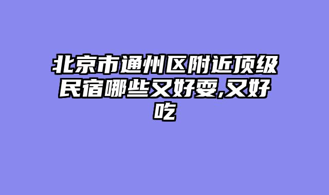 北京市通州区附近顶级民宿哪些又好耍,又好吃