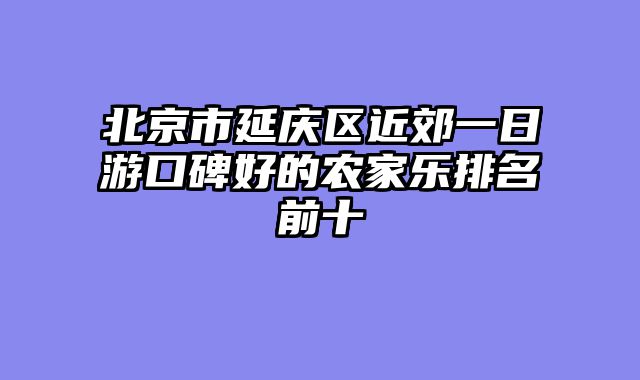 北京市延庆区近郊一日游口碑好的农家乐排名前十