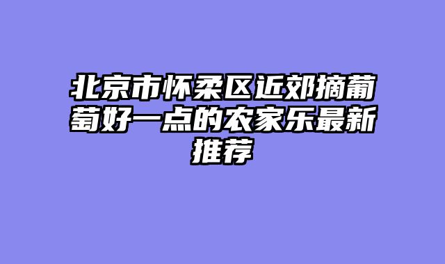 北京市怀柔区近郊摘葡萄好一点的农家乐最新推荐