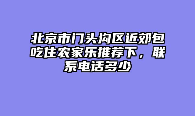 北京市门头沟区近郊包吃住农家乐推荐下，联系电话多少