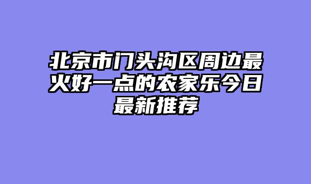 北京市门头沟区周边最火好一点的农家乐今日最新推荐