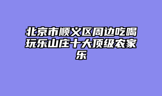 北京市顺义区周边吃喝玩乐山庄十大顶级农家乐