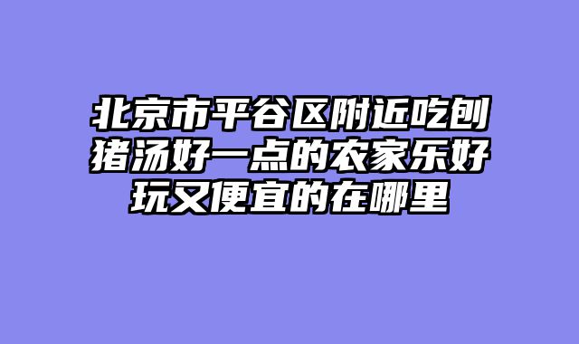 北京市平谷区附近吃刨猪汤好一点的农家乐好玩又便宜的在哪里