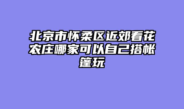 北京市怀柔区近郊看花农庄哪家可以自己搭帐篷玩