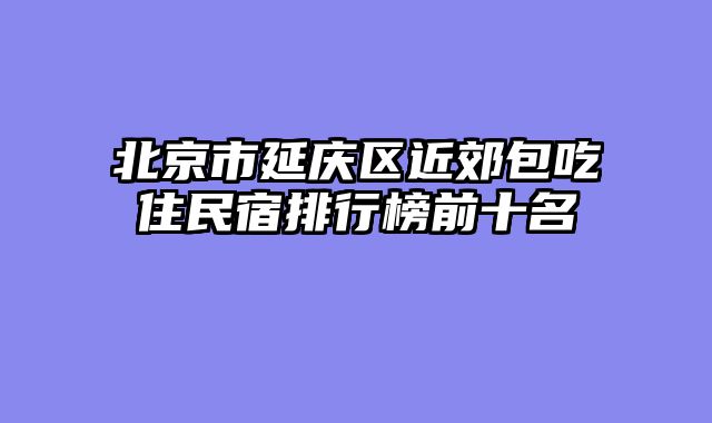 北京市延庆区近郊包吃住民宿排行榜前十名