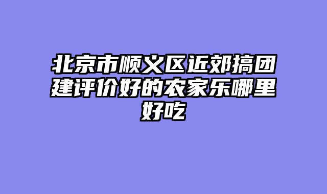 北京市顺义区近郊搞团建评价好的农家乐哪里好吃
