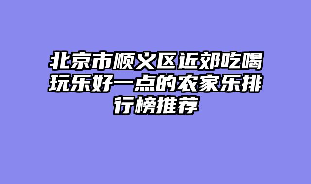 北京市顺义区近郊吃喝玩乐好一点的农家乐排行榜推荐