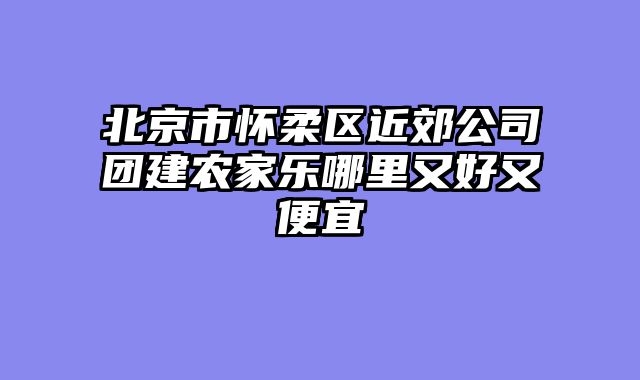 北京市怀柔区近郊公司团建农家乐哪里又好又便宜