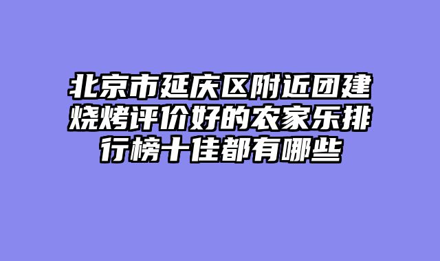 北京市延庆区附近团建烧烤评价好的农家乐排行榜十佳都有哪些