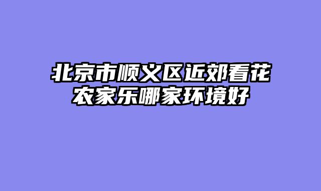 北京市顺义区近郊看花农家乐哪家环境好