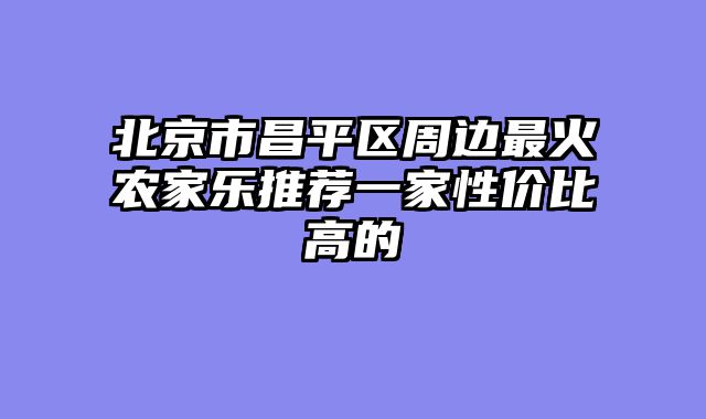 北京市昌平区周边最火农家乐推荐一家性价比高的
