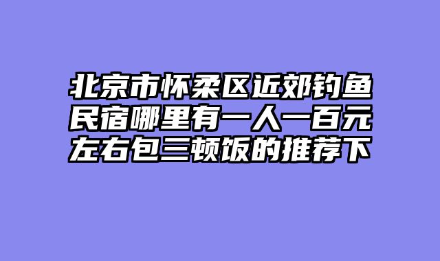 北京市怀柔区近郊钓鱼民宿哪里有一人一百元左右包三顿饭的推荐下
