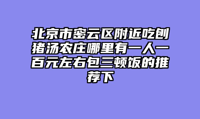 北京市密云区附近吃刨猪汤农庄哪里有一人一百元左右包三顿饭的推荐下