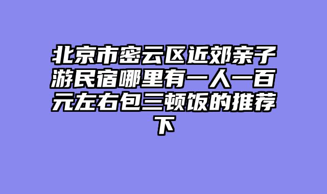 北京市密云区近郊亲子游民宿哪里有一人一百元左右包三顿饭的推荐下