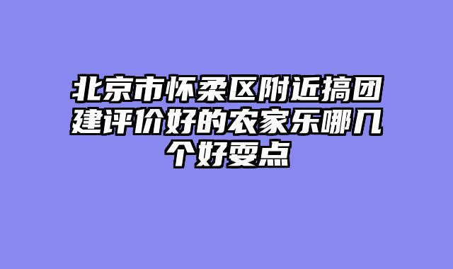 北京市怀柔区附近搞团建评价好的农家乐哪几个好耍点
