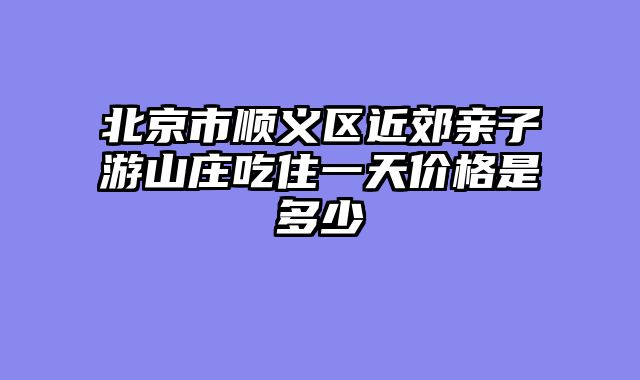 北京市顺义区近郊亲子游山庄吃住一天价格是多少