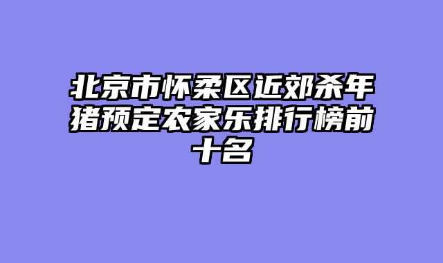 北京市怀柔区近郊杀年猪预定农家乐排行榜前十名
