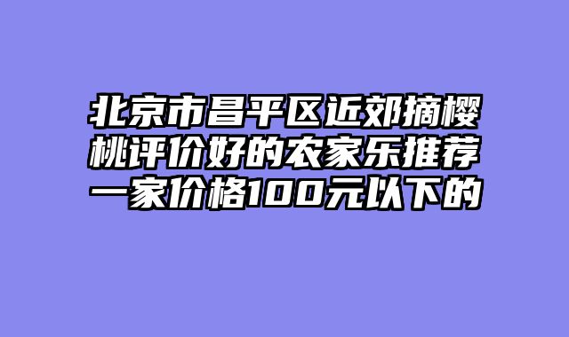 北京市昌平区近郊摘樱桃评价好的农家乐推荐一家价格100元以下的