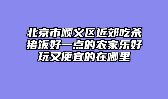 北京市顺义区近郊吃杀猪饭好一点的农家乐好玩又便宜的在哪里