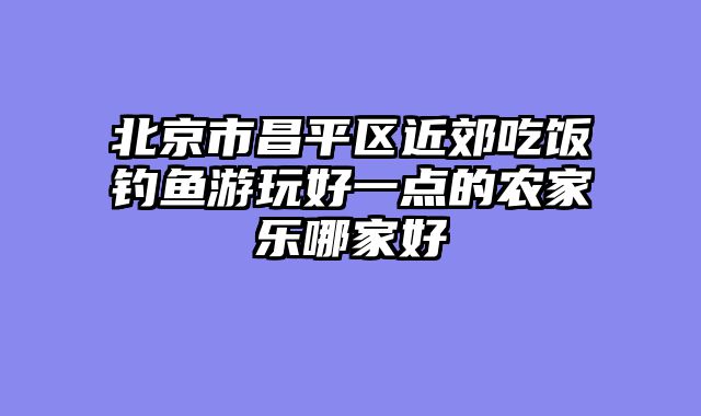 北京市昌平区近郊吃饭钓鱼游玩好一点的农家乐哪家好