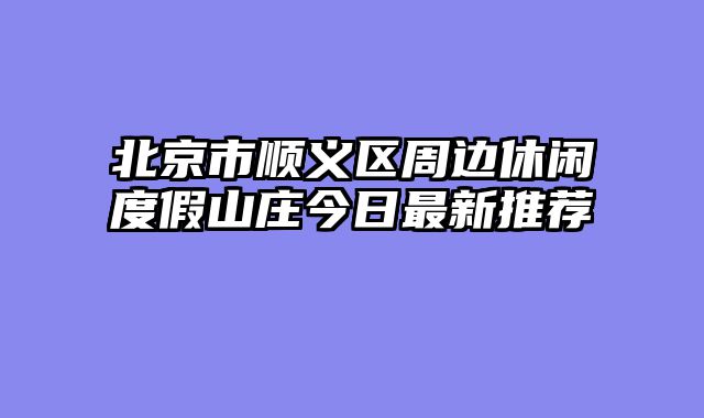 北京市顺义区周边休闲度假山庄今日最新推荐