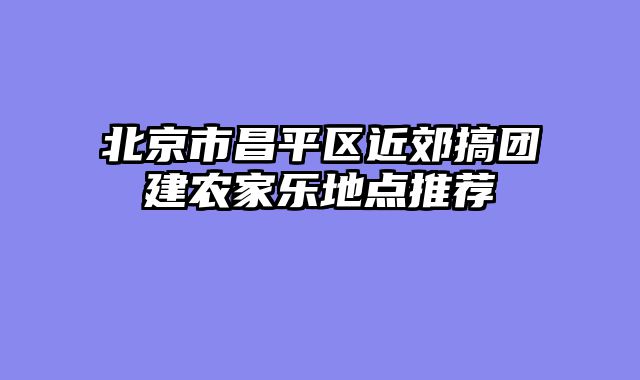 北京市昌平区近郊搞团建农家乐地点推荐