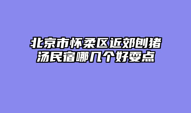 北京市怀柔区近郊刨猪汤民宿哪几个好耍点